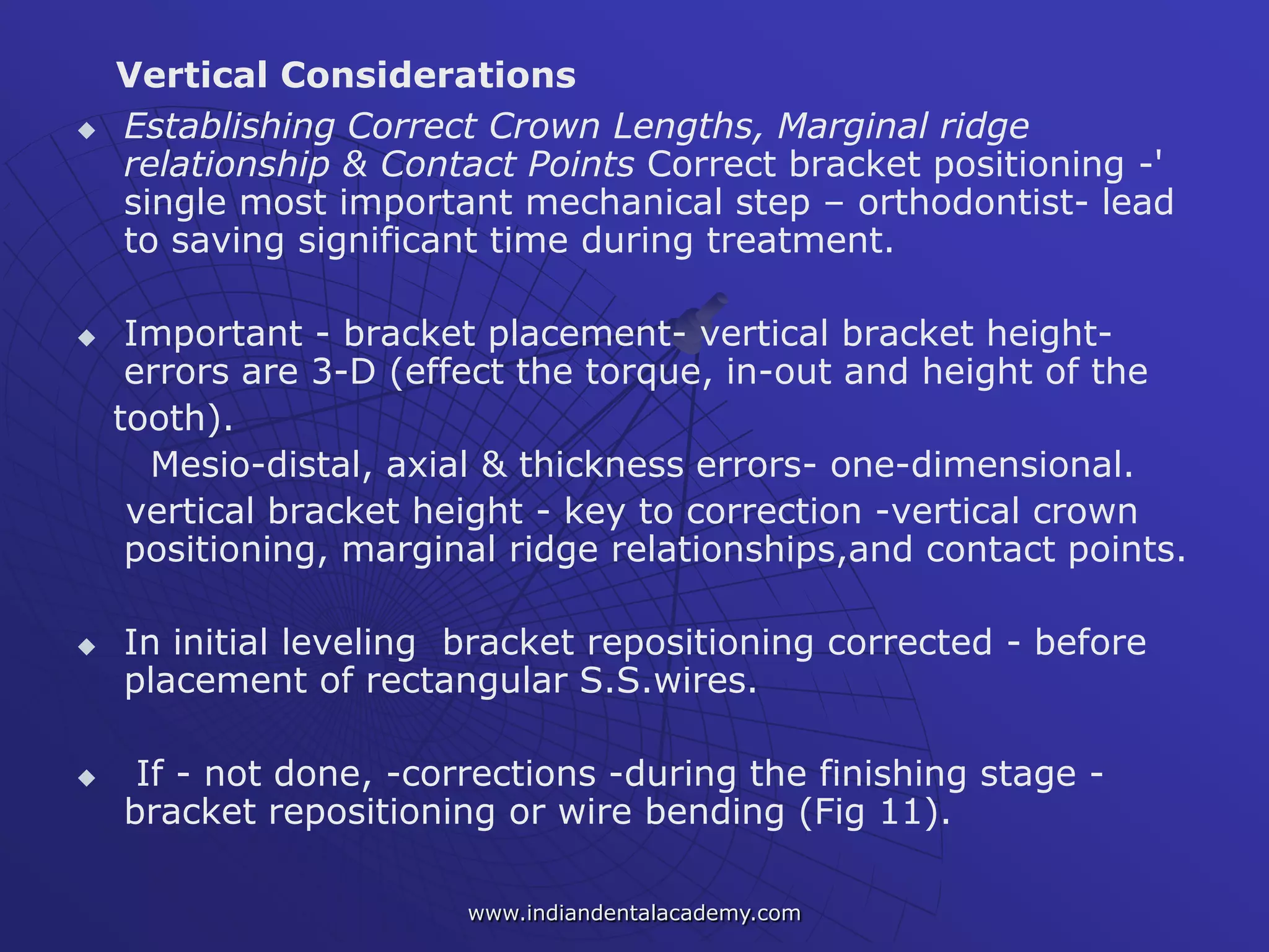 Vertical Considerations
 Establishing Correct Crown Lengths, Marginal ridge
relationship & Contact Points Correct bracket positioning -'
single most important mechanical step – orthodontist- lead
to saving significant time during treatment.
 Important - bracket placement- vertical bracket height-
errors are 3-D (effect the torque, in-out and height of the
tooth).
Mesio-distal, axial & thickness errors- one-dimensional.
vertical bracket height - key to correction -vertical crown
positioning, marginal ridge relationships,and contact points.
 In initial leveling bracket repositioning corrected - before
placement of rectangular S.S.wires.
 If - not done, -corrections -during the finishing stage -
bracket repositioning or wire bending (Fig 11).
www.indiandentalacademy.com
 