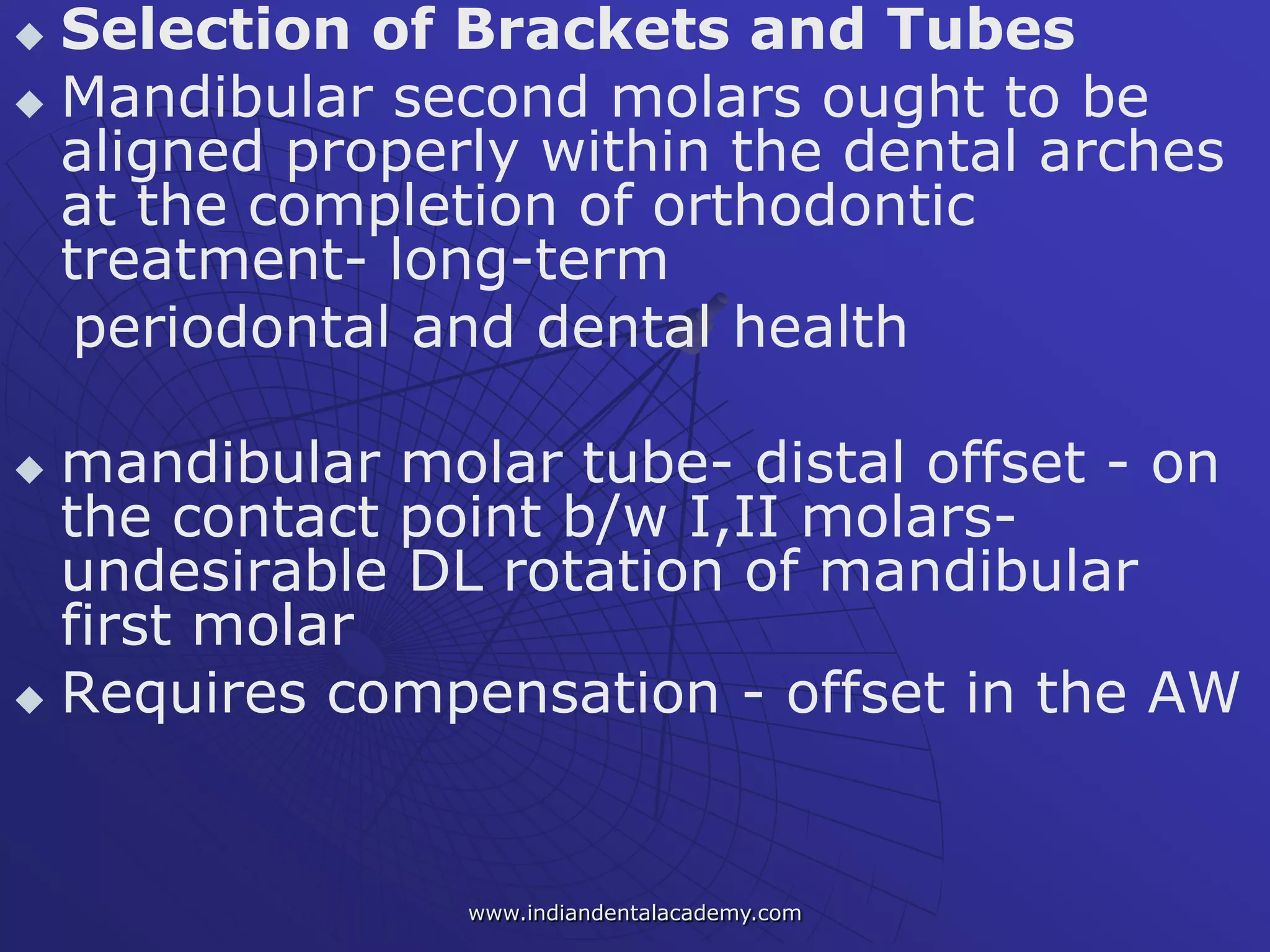  Selection of Brackets and Tubes
 Mandibular second molars ought to be
aligned properly within the dental arches
at the completion of orthodontic
treatment- long-term
periodontal and dental health
 mandibular molar tube- distal offset - on
the contact point b/w I,II molars-
undesirable DL rotation of mandibular
first molar
 Requires compensation - offset in the AW
www.indiandentalacademy.com
 