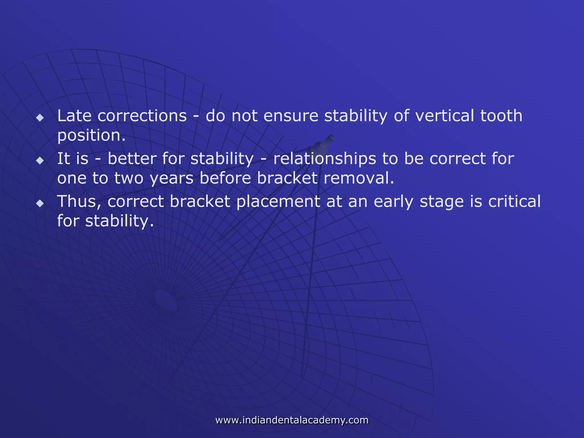  Late corrections - do not ensure stability of vertical tooth
position.
 It is - better for stability - relationships to be correct for
one to two years before bracket removal.
 Thus, correct bracket placement at an early stage is critical
for stability.
www.indiandentalacademy.com
 