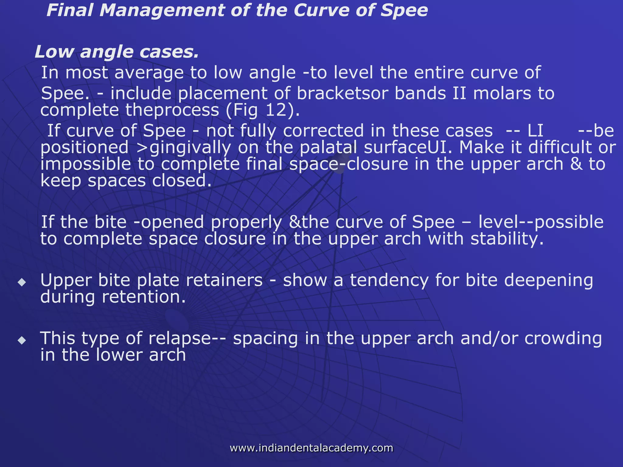 Final Management of the Curve of Spee
Low angle cases.
In most average to low angle -to level the entire curve of
Spee. - include placement of bracketsor bands II molars to
complete theprocess (Fig 12).
If curve of Spee - not fully corrected in these cases -- LI --be
positioned >gingivally on the palatal surfaceUI. Make it difficult or
impossible to complete final space-closure in the upper arch & to
keep spaces closed.
If the bite -opened properly &the curve of Spee – level--possible
to complete space closure in the upper arch with stability.
 Upper bite plate retainers - show a tendency for bite deepening
during retention.
 This type of relapse-- spacing in the upper arch and/or crowding
in the lower arch
www.indiandentalacademy.com
 