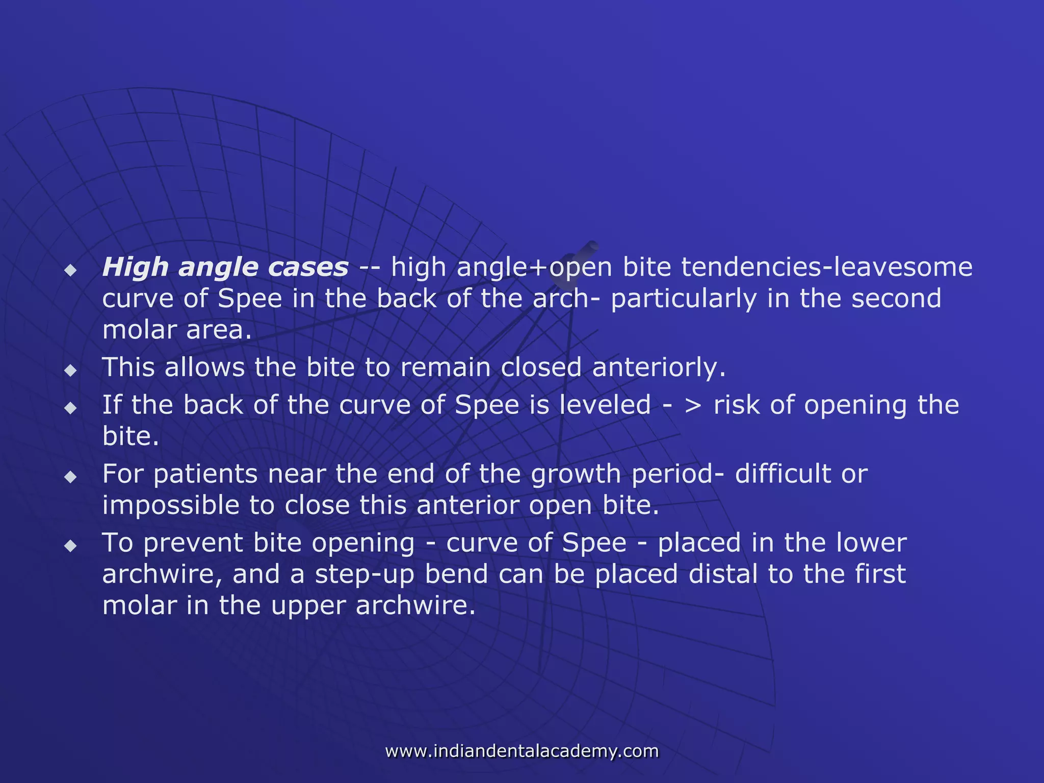  High angle cases -- high angle+open bite tendencies-leavesome
curve of Spee in the back of the arch- particularly in the second
molar area.
 This allows the bite to remain closed anteriorly.
 If the back of the curve of Spee is leveled - > risk of opening the
bite.
 For patients near the end of the growth period- difficult or
impossible to close this anterior open bite.
 To prevent bite opening - curve of Spee - placed in the lower
archwire, and a step-up bend can be placed distal to the first
molar in the upper archwire.
www.indiandentalacademy.com
 