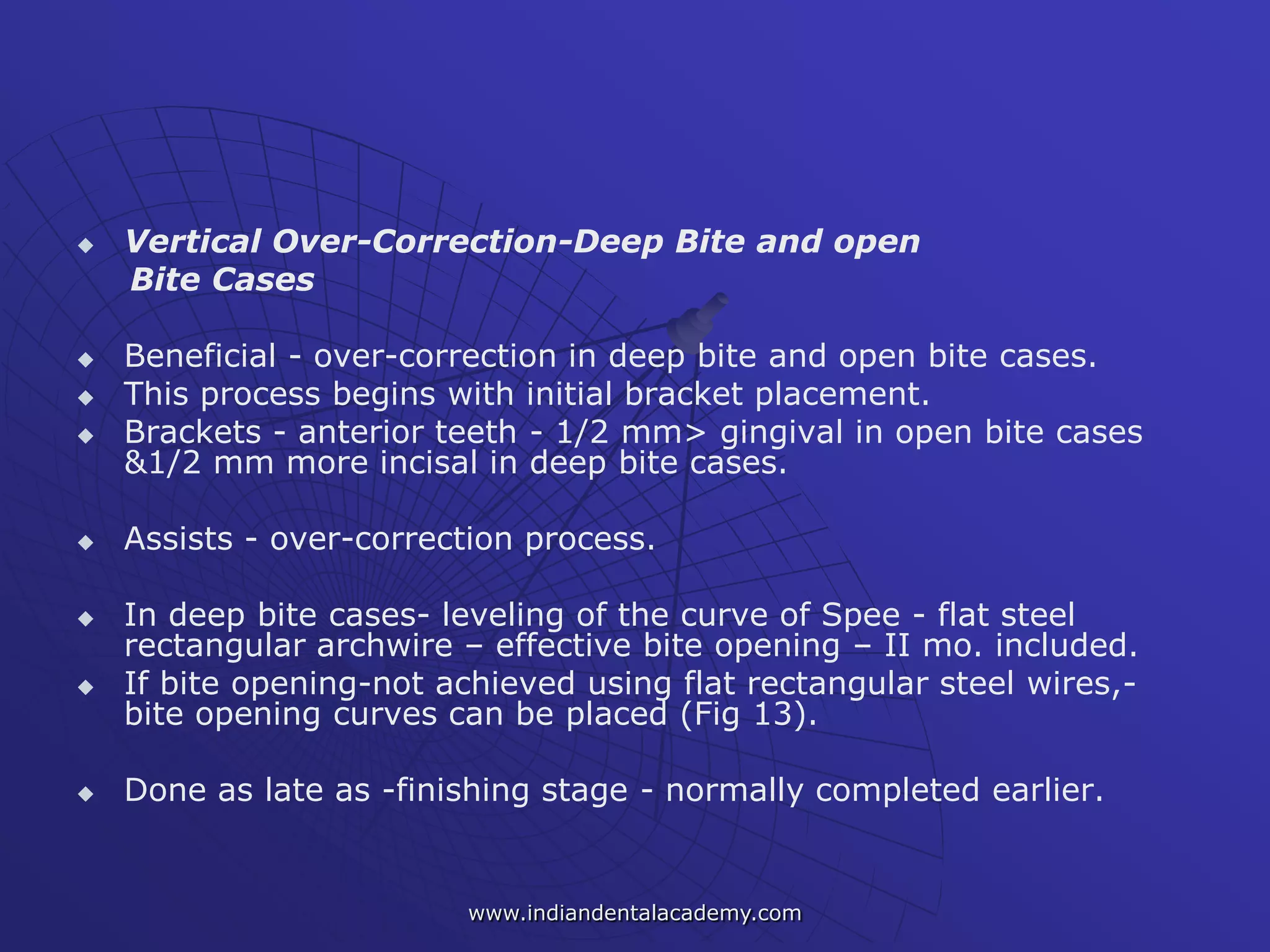  Vertical Over-Correction-Deep Bite and open
Bite Cases
 Beneficial - over-correction in deep bite and open bite cases.
 This process begins with initial bracket placement.
 Brackets - anterior teeth - 1/2 mm> gingival in open bite cases
&1/2 mm more incisal in deep bite cases.
 Assists - over-correction process.
 In deep bite cases- leveling of the curve of Spee - flat steel
rectangular archwire – effective bite opening – II mo. included.
 If bite opening-not achieved using flat rectangular steel wires,-
bite opening curves can be placed (Fig 13).
 Done as late as -finishing stage - normally completed earlier.
www.indiandentalacademy.com
 