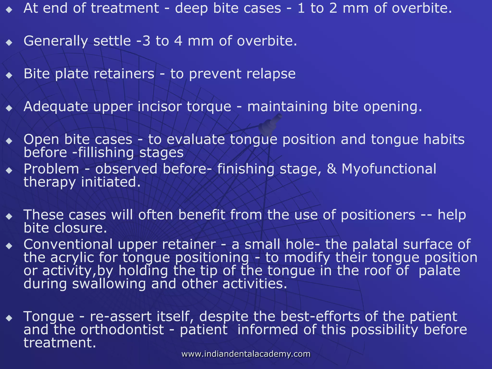 At end of treatment - deep bite cases - 1 to 2 mm of overbite.
 Generally settle -3 to 4 mm of overbite.
 Bite plate retainers - to prevent relapse
 Adequate upper incisor torque - maintaining bite opening.
 Open bite cases - to evaluate tongue position and tongue habits
before -fillishing stages
 Problem - observed before- finishing stage, & Myofunctional
therapy initiated.
 These cases will often benefit from the use of positioners -- help
bite closure.
 Conventional upper retainer - a small hole- the palatal surface of
the acrylic for tongue positioning - to modify their tongue position
or activity,by holding the tip of the tongue in the roof of palate
during swallowing and other activities.
 Tongue - re-assert itself, despite the best-efforts of the patient
and the orthodontist - patient informed of this possibility before
treatment.
www.indiandentalacademy.com
 