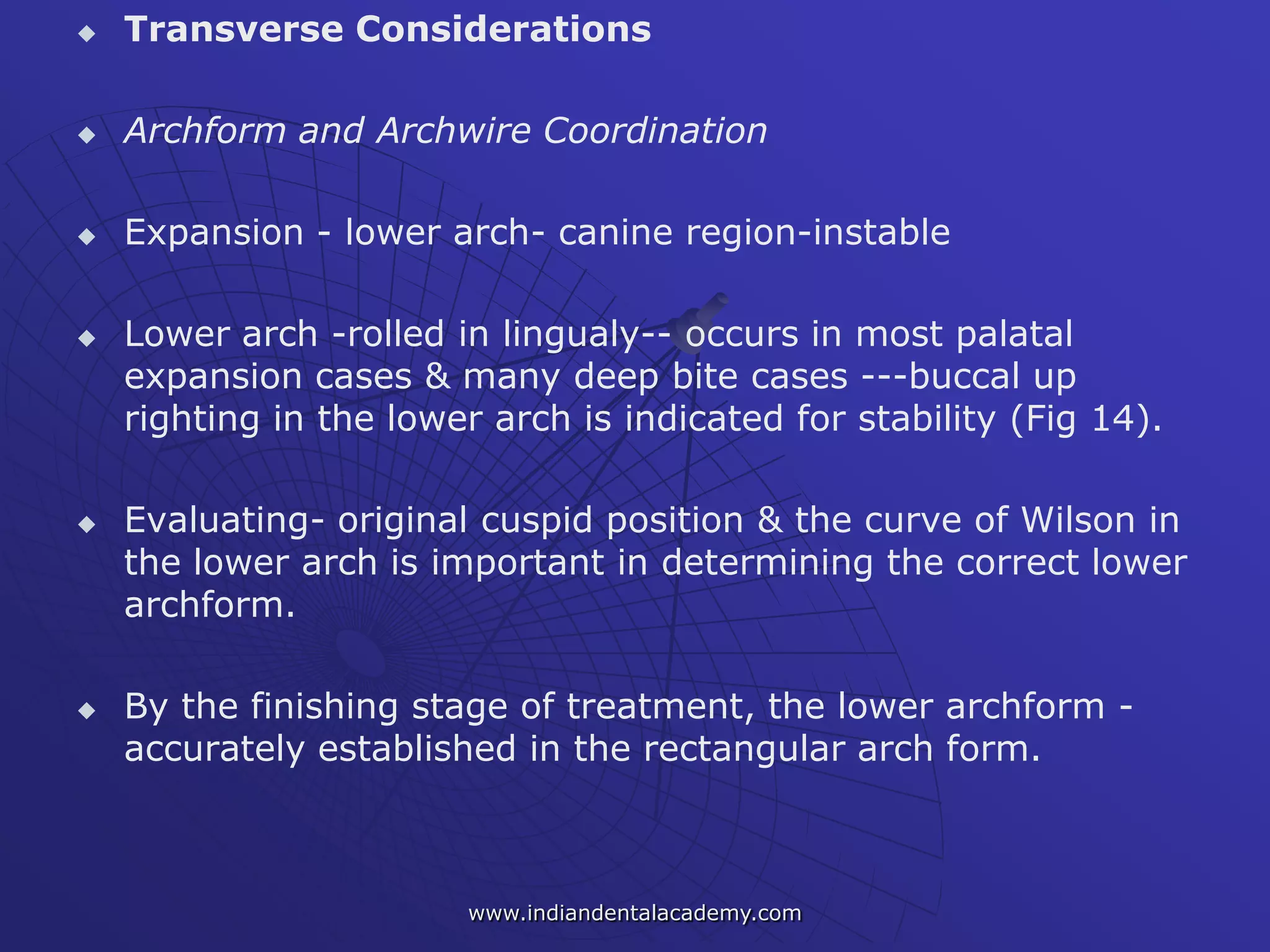  Transverse Considerations
 Archform and Archwire Coordination
 Expansion - lower arch- canine region-instable
 Lower arch -rolled in lingualy-- occurs in most palatal
expansion cases & many deep bite cases ---buccal up
righting in the lower arch is indicated for stability (Fig 14).
 Evaluating- original cuspid position & the curve of Wilson in
the lower arch is important in determining the correct lower
archform.
 By the finishing stage of treatment, the lower archform -
accurately established in the rectangular arch form.
www.indiandentalacademy.com
 