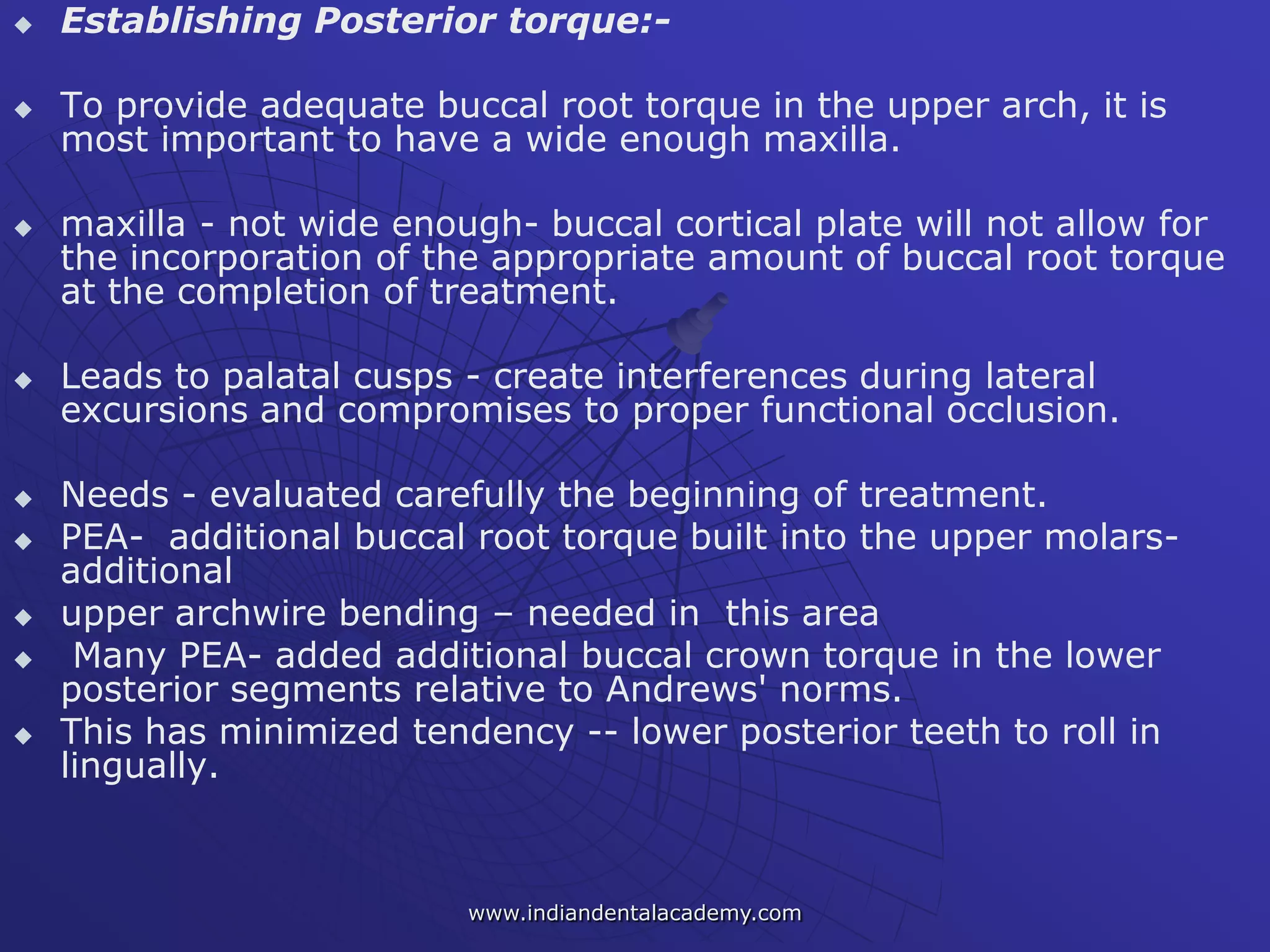  Establishing Posterior torque:-
 To provide adequate buccal root torque in the upper arch, it is
most important to have a wide enough maxilla.
 maxilla - not wide enough- buccal cortical plate will not allow for
the incorporation of the appropriate amount of buccal root torque
at the completion of treatment.
 Leads to palatal cusps - create interferences during lateral
excursions and compromises to proper functional occlusion.
 Needs - evaluated carefully the beginning of treatment.
 PEA- additional buccal root torque built into the upper molars-
additional
 upper archwire bending – needed in this area
 Many PEA- added additional buccal crown torque in the lower
posterior segments relative to Andrews' norms.
 This has minimized tendency -- lower posterior teeth to roll in
lingually.
www.indiandentalacademy.com
 