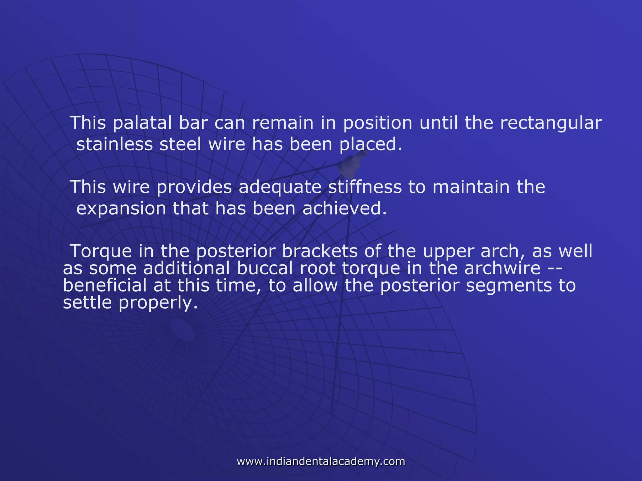 This palatal bar can remain in position until the rectangular
stainless steel wire has been placed.
This wire provides adequate stiffness to maintain the
expansion that has been achieved.
Torque in the posterior brackets of the upper arch, as well
as some additional buccal root torque in the archwire --
beneficial at this time, to allow the posterior segments to
settle properly.
www.indiandentalacademy.com
 