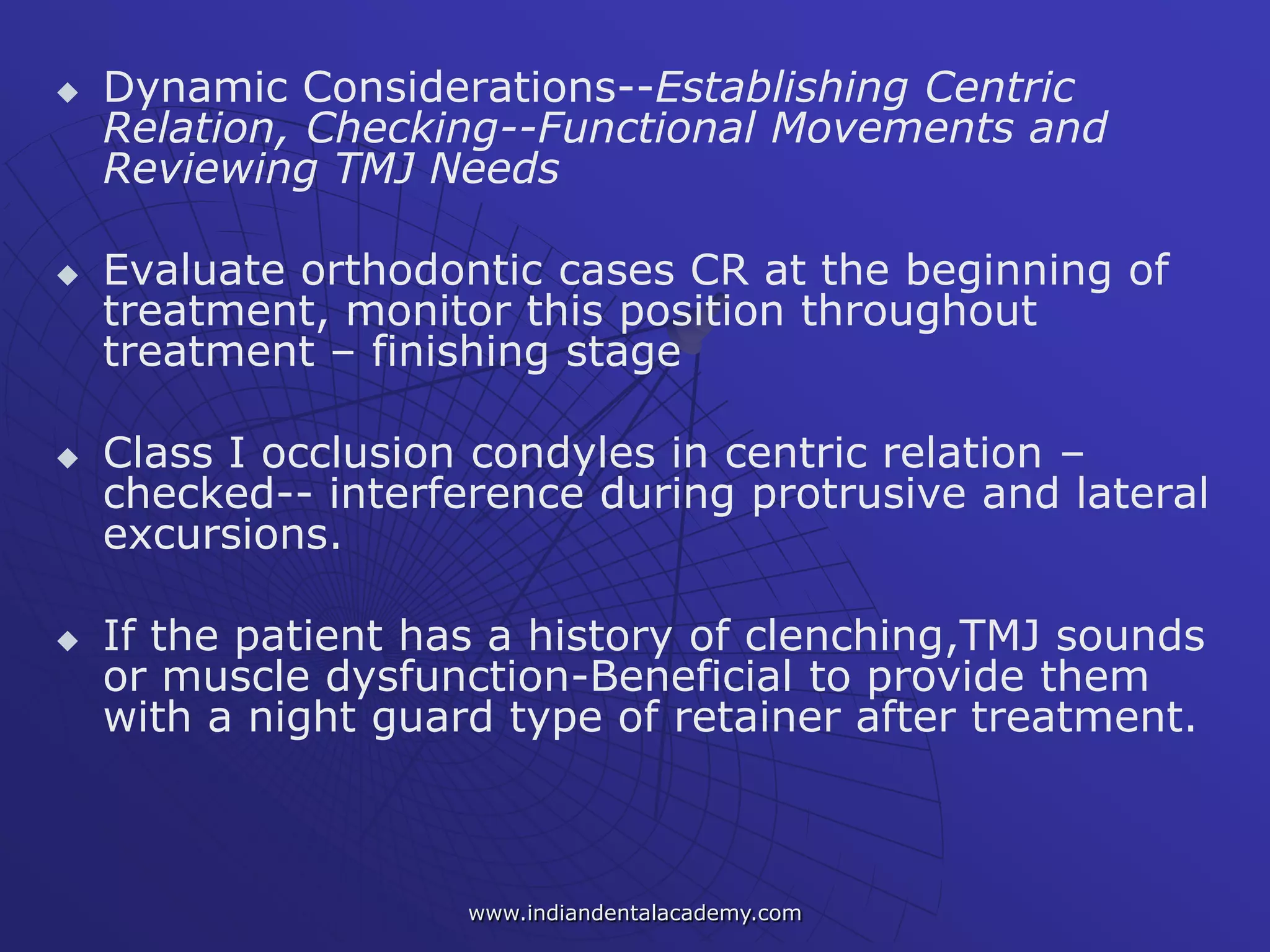  Dynamic Considerations--Establishing Centric
Relation, Checking--Functional Movements and
Reviewing TMJ Needs
 Evaluate orthodontic cases CR at the beginning of
treatment, monitor this position throughout
treatment – finishing stage
 Class I occlusion condyles in centric relation –
checked-- interference during protrusive and lateral
excursions.
 If the patient has a history of clenching,TMJ sounds
or muscle dysfunction-Beneficial to provide them
with a night guard type of retainer after treatment.
www.indiandentalacademy.com
 