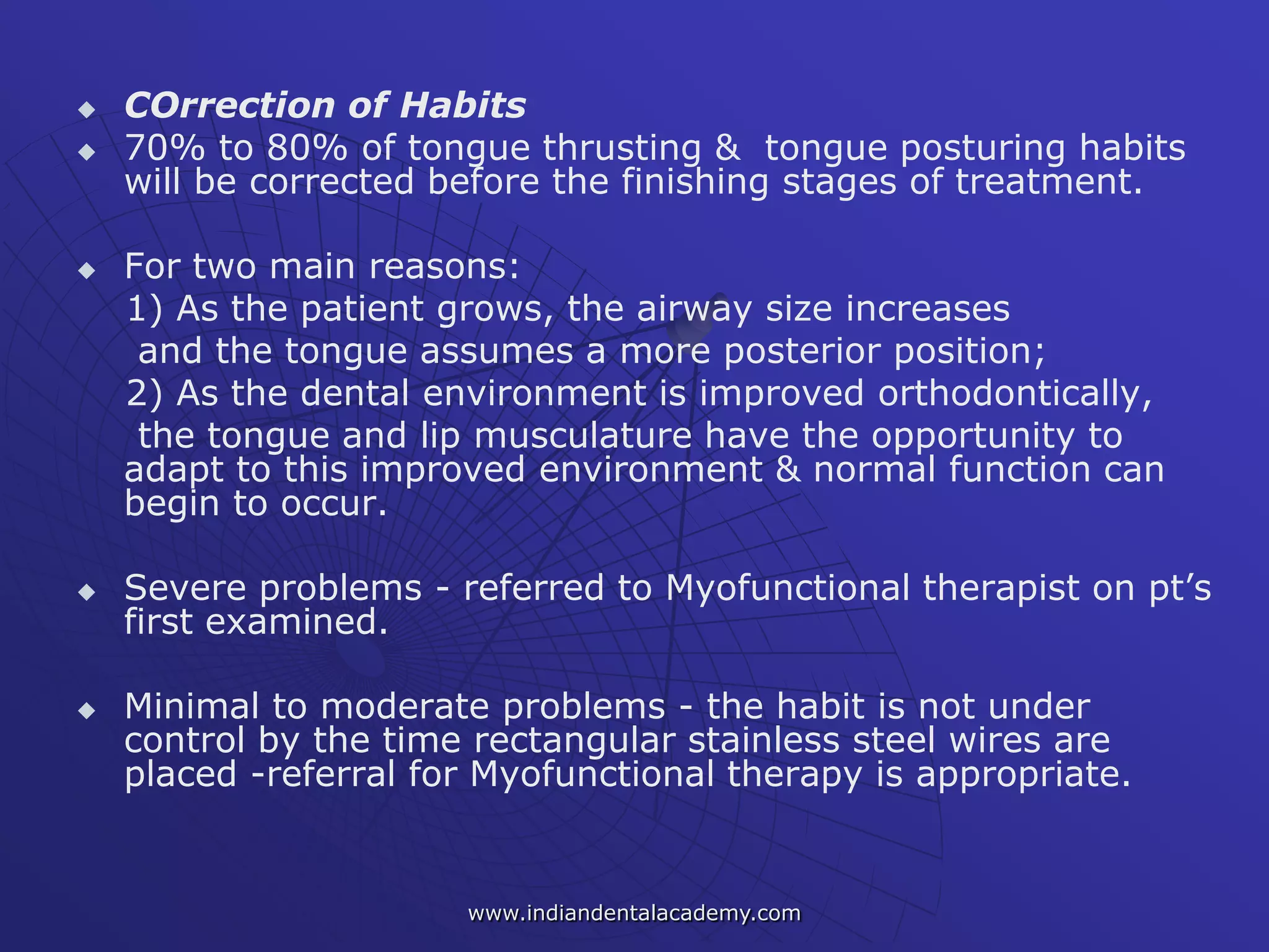  COrrection of Habits
 70% to 80% of tongue thrusting & tongue posturing habits
will be corrected before the finishing stages of treatment.
 For two main reasons:
1) As the patient grows, the airway size increases
and the tongue assumes a more posterior position;
2) As the dental environment is improved orthodontically,
the tongue and lip musculature have the opportunity to
adapt to this improved environment & normal function can
begin to occur.
 Severe problems - referred to Myofunctional therapist on pt’s
first examined.
 Minimal to moderate problems - the habit is not under
control by the time rectangular stainless steel wires are
placed -referral for Myofunctional therapy is appropriate.
www.indiandentalacademy.com
 