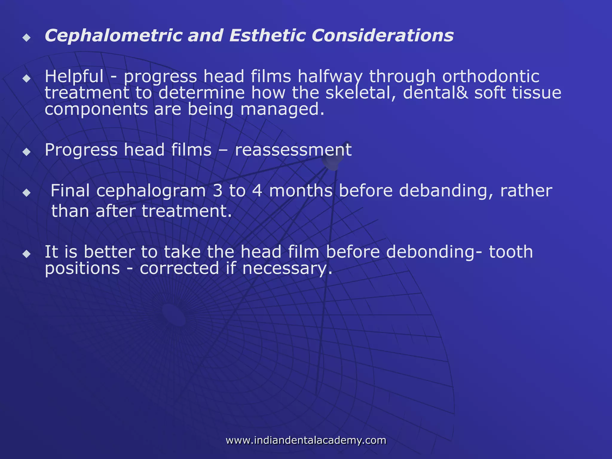  Cephalometric and Esthetic Considerations
 Helpful - progress head films halfway through orthodontic
treatment to determine how the skeletal, dental& soft tissue
components are being managed.
 Progress head films – reassessment
 Final cephalogram 3 to 4 months before debanding, rather
than after treatment.
 It is better to take the head film before debonding- tooth
positions - corrected if necessary.
www.indiandentalacademy.com
 
