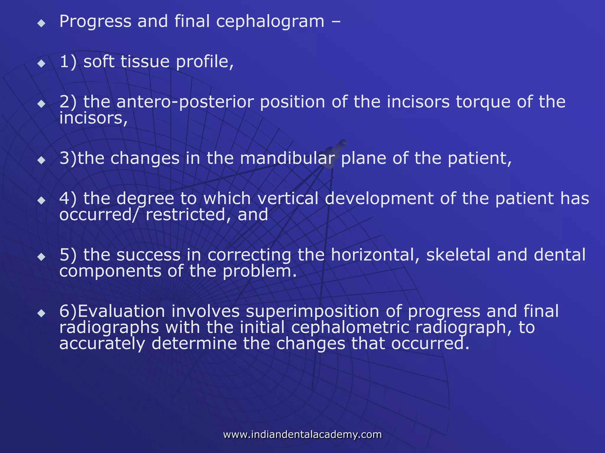  Progress and final cephalogram –
 1) soft tissue profile,
 2) the antero-posterior position of the incisors torque of the
incisors,
 3)the changes in the mandibular plane of the patient,
 4) the degree to which vertical development of the patient has
occurred/ restricted, and
 5) the success in correcting the horizontal, skeletal and dental
components of the problem.
 6)Evaluation involves superimposition of progress and final
radiographs with the initial cephalometric radiograph, to
accurately determine the changes that occurred.
www.indiandentalacademy.com
 