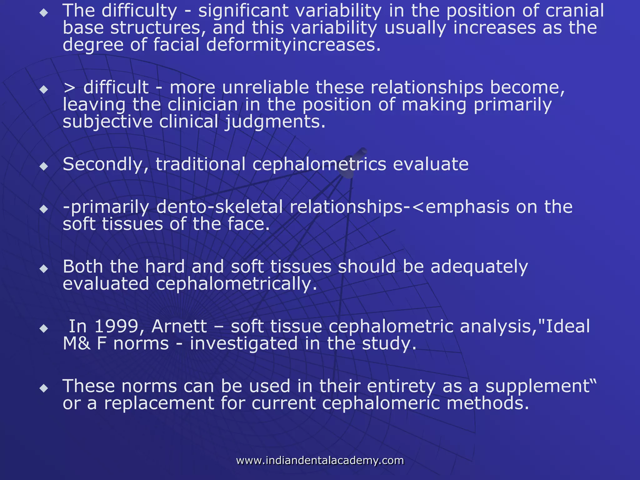 The difficulty - significant variability in the position of cranial
base structures, and this variability usually increases as the
degree of facial deformityincreases.
 > difficult - more unreliable these relationships become,
leaving the clinician in the position of making primarily
subjective clinical judgments.
 Secondly, traditional cephalometrics evaluate
 -primarily dento-skeletal relationships-<emphasis on the
soft tissues of the face.
 Both the hard and soft tissues should be adequately
evaluated cephalometrically.
 In 1999, Arnett – soft tissue cephalometric analysis,"Ideal
M& F norms - investigated in the study.
 These norms can be used in their entirety as a supplement―
or a replacement for current cephalomeric methods.
www.indiandentalacademy.com
 