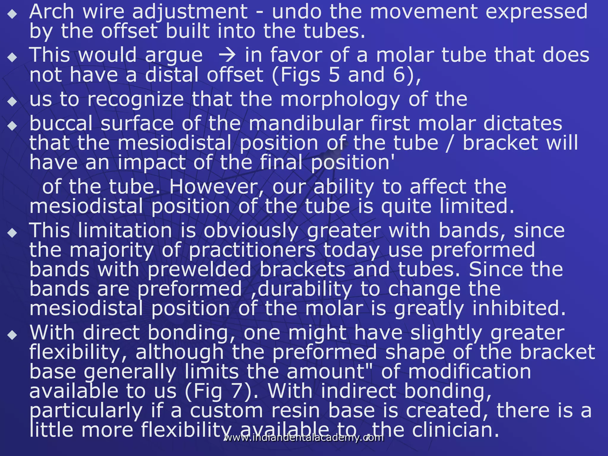  Arch wire adjustment - undo the movement expressed
by the offset built into the tubes.
 This would argue  in favor of a molar tube that does
not have a distal offset (Figs 5 and 6),
 us to recognize that the morphology of the
 buccal surface of the mandibular first molar dictates
that the mesiodistal position of the tube / bracket will
have an impact of the final position'
of the tube. However, our ability to affect the
mesiodistal position of the tube is quite limited.
 This limitation is obviously greater with bands, since
the majority of practitioners today use preformed
bands with prewelded brackets and tubes. Since the
bands are preformed ,durability to change the
mesiodistal position of the molar is greatly inhibited.
 With direct bonding, one might have slightly greater
flexibility, although the preformed shape of the bracket
base generally limits the amount" of modification
available to us (Fig 7). With indirect bonding,
particularly if a custom resin base is created, there is a
little more flexibility available to ,the clinician.www.indiandentalacademy.com
 