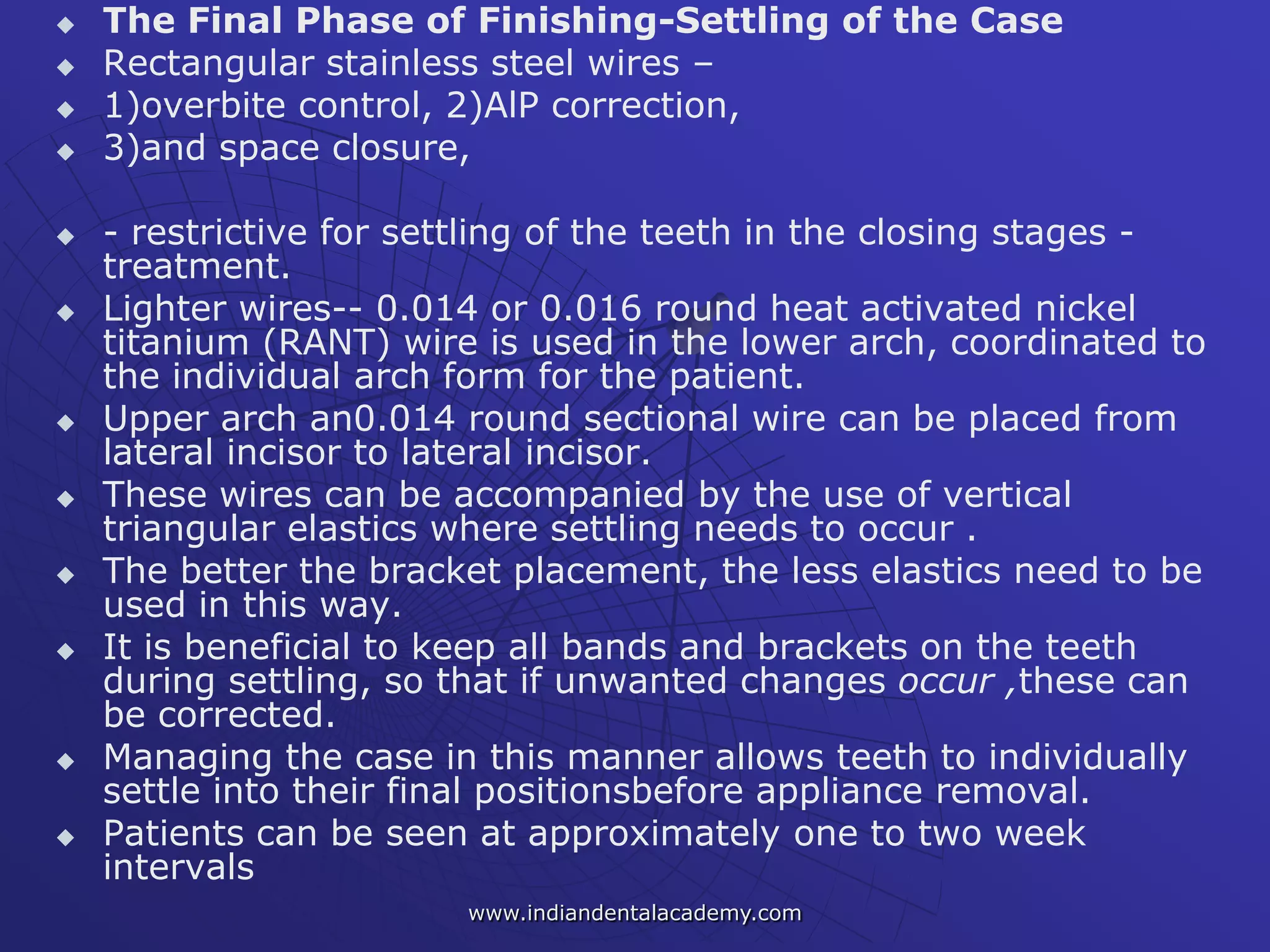  The Final Phase of Finishing-Settling of the Case
 Rectangular stainless steel wires –
 1)overbite control, 2)AlP correction,
 3)and space closure,
 - restrictive for settling of the teeth in the closing stages -
treatment.
 Lighter wires-- 0.014 or 0.016 round heat activated nickel
titanium (RANT) wire is used in the lower arch, coordinated to
the individual arch form for the patient.
 Upper arch an0.014 round sectional wire can be placed from
lateral incisor to lateral incisor.
 These wires can be accompanied by the use of vertical
triangular elastics where settling needs to occur .
 The better the bracket placement, the less elastics need to be
used in this way.
 It is beneficial to keep all bands and brackets on the teeth
during settling, so that if unwanted changes occur ,these can
be corrected.
 Managing the case in this manner allows teeth to individually
settle into their final positionsbefore appliance removal.
 Patients can be seen at approximately one to two week
intervals
www.indiandentalacademy.com
 