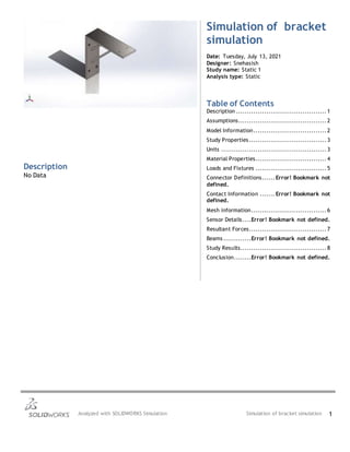 Analyzed with SOLIDWORKS Simulation Simulation of bracket simulation 1
Simulation of bracket
simulation
Date: Tuesday, July 13, 2021
Designer: Snehasish
Study name: Static 1
Analysis type: Static
Table of Contents
Description .......................................... 1
Assumptions......................................... 2
Model Information.................................. 2
Study Properties.................................... 3
Units ................................................. 3
Material Properties................................. 4
Loads and Fixtures ................................. 5
Connector Definitions...... Error! Bookmark not
defined.
Contact Information ....... Error! Bookmark not
defined.
Mesh information................................... 6
Sensor Details....Error! Bookmark not defined.
Resultant Forces.................................... 7
Beams.............Error! Bookmark not defined.
Study Results........................................ 8
Conclusion........Error! Bookmark not defined.
Description
No Data
 