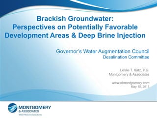 Brackish Groundwater:
Perspectives on Potentially Favorable
Development Areas & Deep Brine Injection
Governor’s Water Augmentation Council
Desalination Committee
Leslie T. Katz, P.G.
Montgomery & Associates
www.elmontgomery.com
May 15, 2017
 