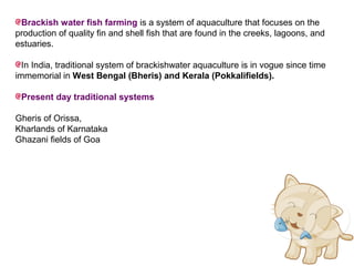 Brackish water fish farming is a system of aquaculture that focuses on the
production of quality fin and shell fish that are found in the creeks, lagoons, and
estuaries.

  In India, traditional system of brackishwater aquaculture is in vogue since time
immemorial in West Bengal (Bheris) and Kerala (Pokkalifields).

 Present day traditional systems

Gheris of Orissa,
Kharlands of Karnataka
Ghazani fields of Goa
 