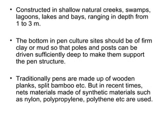 • Constructed in shallow natural creeks, swamps,
  lagoons, lakes and bays, ranging in depth from
  1 to 3 m.

• The bottom in pen culture sites should be of firm
  clay or mud so that poles and posts can be
  driven sufficiently deep to make them support
  the pen structure.

• Traditionally pens are made up of wooden
  planks, split bamboo etc. But in recent times,
  nets materials made of synthetic materials such
  as nylon, polypropylene, polythene etc are used.
 