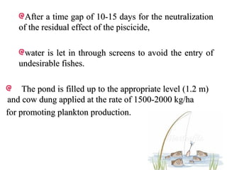 After a time gap of 10-15 days for the neutralization
   of the residual effect of the piscicide,

    water is let in through screens to avoid the entry of
   undesirable fishes.

     The pond is filled up to the appropriate level (1.2 m)
and cow dung applied at the rate of 1500-2000 kg/ha
for promoting plankton production.
 