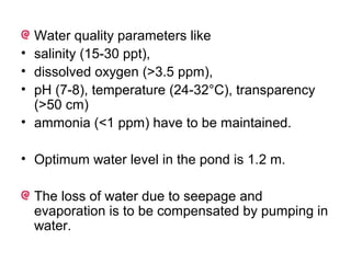Water quality parameters like
•   salinity (15-30 ppt),
•   dissolved oxygen (>3.5 ppm),
•   pH (7-8), temperature (24-32°C), transparency
    (>50 cm)
•   ammonia (<1 ppm) have to be maintained.

• Optimum water level in the pond is 1.2 m.

    The loss of water due to seepage and
    evaporation is to be compensated by pumping in
    water.
 