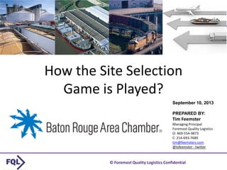 © Foremost Quality Logistics Confidential 1
How the Site Selection
Game is Played?
September 10, 2013
PREPARED BY:
Tim Feemster
Managing Principal
Foremost Quality Logistics
O: 469-554-9873
C: 214-693-7689
tim@feemsters.com
@tsfeemster - twitter
 