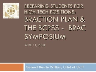 PREPARING STUDENTS FOR HIGH TECH POSITIONS : BRACTION PLAN & THE BCPSS -  BRAC SYMPOSIUM  General Bennie William, Chief of Staff APRIL 11, 2008 