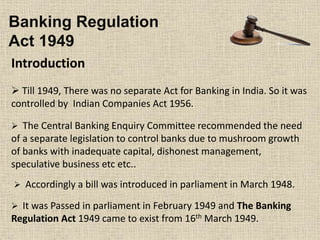 Banking Regulation
Act 1949
Introduction
 Till 1949, There was no separate Act for Banking in India. So it was
controlled by Indian Companies Act 1956.
 The Central Banking Enquiry Committee recommended the need
of a separate legislation to control banks due to mushroom growth
of banks with inadequate capital, dishonest management,
speculative business etc etc..
 Accordingly a bill was introduced in parliament in March 1948.
 It was Passed in parliament in February 1949 and The Banking
Regulation Act 1949 came to exist from 16th March 1949.
 
