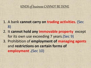 1. A bank cannot carry on trading activities. (Sec
8)
2. It cannot hold any immovable property except
for its own use exceeding 7 years.(Sec 9)
3. Prohibition of employment of managing agents
and restrictions on certain forms of
employment .(Sec 10)
KINDS of business CANNOT BE DONE
 