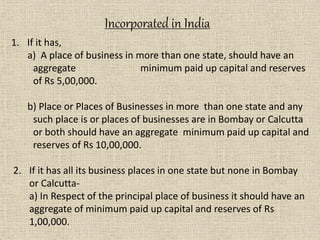 1. If it has,
a) A place of business in more than one state, should have an
aggregate minimum paid up capital and reserves
of Rs 5,00,000.
b) Place or Places of Businesses in more than one state and any
such place is or places of businesses are in Bombay or Calcutta
or both should have an aggregate minimum paid up capital and
reserves of Rs 10,00,000.
2. If it has all its business places in one state but none in Bombay
or Calcutta-
a) In Respect of the principal place of business it should have an
aggregate of minimum paid up capital and reserves of Rs
1,00,000.
Incorporated in India
 