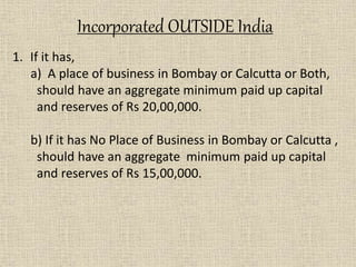 1. If it has,
a) A place of business in Bombay or Calcutta or Both,
should have an aggregate minimum paid up capital
and reserves of Rs 20,00,000.
b) If it has No Place of Business in Bombay or Calcutta ,
should have an aggregate minimum paid up capital
and reserves of Rs 15,00,000.
Incorporated OUTSIDE India
 
