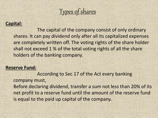 Capital:
The capital of the company consist of only ordinary
shares. It can pay dividend only after all its capitalized expenses
are completely written off. The voting rights of the share holder
shall not exceed 1 % of the total voting rights of all the share
holders of the banking company.
Reserve Fund:
According to Sec 17 of the Act every banking
company must,
Before declaring dividend, transfer a sum not less than 20% of its
net profit to a reserve fund until the amount of the reserve fund
is equal to the paid up capital of the company.
Types of shares
 