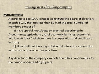 Management:
According to Sec 10 A, it has to constitute the board of directors
in such a way that not less than 51 % of the total number of
members consist of,
a) have special knowledge or practical experience in
Accountancy, agriculture , rural economy, banking, economics
and law. At least 2 of them have in cooperation and small scale
industry.
b) they shall not have any substantial interest or connection
with anyone of any company or firm.
Any director of the company can hold the office continuously for
the period not exceeding 8 years.
management of banking company
 