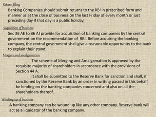 Return filing
Banking Companies should submit returns to the RBI in prescribed form and
manner as at the close of business on the last Friday of every month or just
preceding day if that day is a public holiday.
Acquisition of business
Sec 36 AE to 36 AJ provide for acquisition of banking companies by the central
government on the recommendation of RBI. Before acquiring the banking
company, the central government shall give a reasonable opportunity to the bank
to explain their stand.
Winding up of business
A banking company can be wound up like any other company. Reserve bank will
act as a liquidator of the banking company.
Mergers and amalgamation
The scheme of Merging and Amalgamation is approved by the
requisite majority of shareholders in accordance with the provisions of
Section 44 A.
It shall be submitted to the Reserve Bank for sanction and shall, if
sanctioned by the Reserve Bank by an order in writing passed in this behalf,
be binding on the banking companies concerned and also on all the
shareholders thereof.
 
