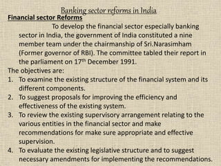 Financial sector Reforms
To develop the financial sector especially banking
sector in India, the government of India constituted a nine
member team under the chairmanship of Sri.Narasimham
(Former governor of RBI). The committee tabled their report in
the parliament on 17th December 1991.
The objectives are:
1. To examine the existing structure of the financial system and its
different components.
2. To suggest proposals for improving the efficiency and
effectiveness of the existing system.
3. To review the existing supervisory arrangement relating to the
various entities in the financial sector and make
recommendations for make sure appropriate and effective
supervision.
4. To evaluate the existing legislative structure and to suggest
necessary amendments for implementing the recommendations.
Banking sector reforms in India
 