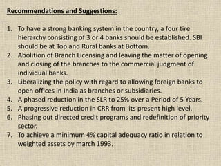 Recommendations and Suggestions:
1. To have a strong banking system in the country, a four tire
hierarchy consisting of 3 or 4 banks should be established. SBI
should be at Top and Rural banks at Bottom.
2. Abolition of Branch Licensing and leaving the matter of opening
and closing of the branches to the commercial judgment of
individual banks.
3. Liberalizing the policy with regard to allowing foreign banks to
open offices in India as branches or subsidiaries.
4. A phased reduction in the SLR to 25% over a Period of 5 Years.
5. A progressive reduction in CRR from its present high level.
6. Phasing out directed credit programs and redefinition of priority
sector.
7. To achieve a minimum 4% capital adequacy ratio in relation to
weighted assets by march 1993.
 