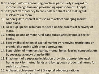 8. To adopt uniform accounting practices particularly in regard to
income, recognition and provisioning against doubtful depts.
9. To Impart transparency to bank balance sheet and making full
disclosures in them.
10. To deregulate interest rates so as to reflect emerging market
conditions.
11. To set up Special Tribunals to speed up the process of recovery of
loans.
12. Setting up one or more rural bank subsidiaries by public sector
banks.
13. Speedy liberalization of capital market by removing restrictions on
premia, dispensing with prior approval etc.
14. Supervision of merchant banks, mutual funds, leasing companies etc
by separate agency set up by RBI.
15. Enactment of a separate legislation providing appropriate legal
frame work for mutual funds and laying down prudential norms for
such institutions.
16. A phased achievement of 8 % capital adequacy ratio as
 