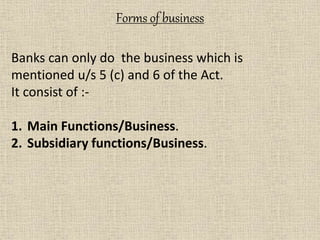 Forms of business
Banks can only do the business which is
mentioned u/s 5 (c) and 6 of the Act.
It consist of :-
1. Main Functions/Business.
2. Subsidiary functions/Business.
 