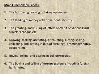 Main Functions/Business:
1. The borrowing , raising or taking up money.
2. The lending of money with or without security.
3. The granting and issuing of letters of credit or various kinds,
travelers cheque etc.
4. Drawing, making, accepting, discounting, buying, selling,
collecting, and dealing in bills of exchange, promissory notes,
coupons etc.
5. Buying, selling, and dealing in bullion/species.
6. The buying and selling of foreign exchange including foreign
bank notes.
 