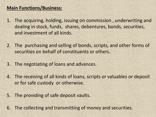Main Functions/Business:
1. The acquiring, holding, issuing on commission , underwriting and
dealing in stock, funds, shares, debentures, bonds, securities,
and investment of all kinds.
2. The purchasing and selling of bonds, scripts, and other forms of
securities on behalf of constituents or others.
3. The negotiating of loans and advances.
4. The receiving of all kinds of loans, scripts or valuables or deposit
or for safe custody or otherwise.
5. The providing of safe deposit vaults.
6. The collecting and transmitting of money and securities.
 