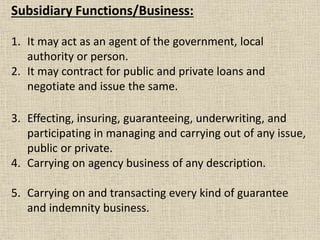 Subsidiary Functions/Business:
1. It may act as an agent of the government, local
authority or person.
2. It may contract for public and private loans and
negotiate and issue the same.
3. Effecting, insuring, guaranteeing, underwriting, and
participating in managing and carrying out of any issue,
public or private.
4. Carrying on agency business of any description.
5. Carrying on and transacting every kind of guarantee
and indemnity business.
 