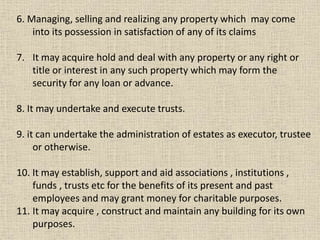 6. Managing, selling and realizing any property which may come
into its possession in satisfaction of any of its claims
7. It may acquire hold and deal with any property or any right or
title or interest in any such property which may form the
security for any loan or advance.
8. It may undertake and execute trusts.
9. it can undertake the administration of estates as executor, trustee
or otherwise.
10. It may establish, support and aid associations , institutions ,
funds , trusts etc for the benefits of its present and past
employees and may grant money for charitable purposes.
11. It may acquire , construct and maintain any building for its own
purposes.
 