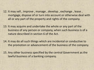 12. It may sell , improve , manage , develop , exchange , lease ,
mortgage, dispose of or turn into account or otherwise deal with
all or any part of the property and rights of the company.
13. It may acquire and undertake the whole or any part of the
business of any person or company, when such business is of a
nature described in section 6 of the Act.
14. It may do all such things which are incidental or conductive to
the promotion or advancement of the business of the company.
15. Any other business specified by the central Government as the
lawful business of a banking company.
 