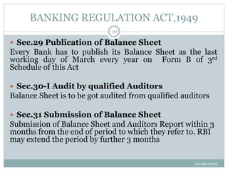 BANKING REGULATION ACT,1949
12-09-2022
10
 Sec.29 Publication of Balance Sheet
Every Bank has to publish its Balance Sheet as the last
working day of March every year on Form B of 3rd
Schedule of this Act
 Sec.30-I Audit by qualified Auditors
Balance Sheet is to be got audited from qualified auditors
 Sec.31 Submission of Balance Sheet
Submission of Balance Sheet and Auditors Report within 3
months from the end of period to which they refer to. RBI
may extend the period by further 3 months
 