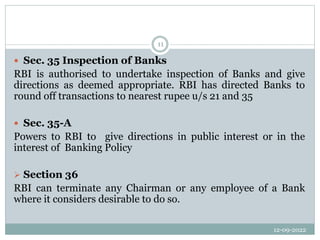 12-09-2022
11
 Sec. 35 Inspection of Banks
RBI is authorised to undertake inspection of Banks and give
directions as deemed appropriate. RBI has directed Banks to
round off transactions to nearest rupee u/s 21 and 35
 Sec. 35-A
Powers to RBI to give directions in public interest or in the
interest of Banking Policy
 Section 36
RBI can terminate any Chairman or any employee of a Bank
where it considers desirable to do so.
 