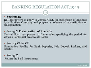 BANKING REGULATION ACT,1949
12-09-2022
12
 Section 45
RBI has powers to apply to Central Govt. for suspension of Business
by a Banking Company and prepare a scheme of reconstitution or
amalgamation
 Sec.45 Y Preservation of Records
Central Govt. has powers to frame rules specifying the period for
which a Bank shall preserve its Books
 Sec. 45 ZA to ZF
Nomination Facility for Bank Deposits, Safe Deposit Lockers, and
articles
 Sec.45 Z
Return the Paid instruments
 