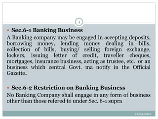 12-09-2022
4
 Sec.6-1 Banking Business
A Banking company may be engaged in accepting deposits,
borrowing money, lending money dealing in bills,
collection of bills, buying/ selling foreign exchange,
lockers, issuing letter of credit, traveller cheques,
mortgages, insurance business, acting as trustee, etc. or an
business which central Govt. ma notify in the Official
Gazette.
 Sec.6-2 Restriction on Banking Business
No Banking Company shall engage in any form of business
other than those refered to under Sec. 6-1 supra
 