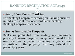 BANKING REGULATION ACT,1949
12-09-2022
5
 Sec. 7 Use of word Banking
For Banking Companies carrying on Banking business
in India to use at least one word Bank, Banking,
Banking Company in its name
 Sec. 9 Immovable Property
Banks are prohibited from holding any immovable
property howsover acquired except as acquired for its
own use for a period exceeding 7 years from
acquisition of the property. RBI may extend this
period by 5 years
 