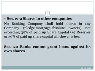 12-09-2022
7
 Sec.19-2 Shares in other companies
No Banking Company shall hold shares in any
Company (pledge,mortgage,absolute owners) not
exceeding 30% of paid up Share Capital (+) Reserves
or 30% of paid up share capital whichever is less
Sec. 20 Banks cannot grant loans against its
own shares
 