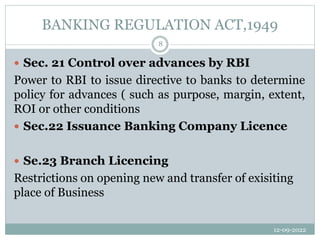 BANKING REGULATION ACT,1949
12-09-2022
8
 Sec. 21 Control over advances by RBI
Power to RBI to issue directive to banks to determine
policy for advances ( such as purpose, margin, extent,
ROI or other conditions
 Sec.22 Issuance Banking Company Licence
 Se.23 Branch Licencing
Restrictions on opening new and transfer of exisiting
place of Business
 