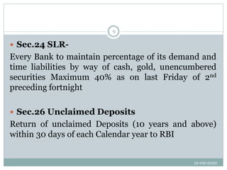 12-09-2022
9
 Sec.24 SLR-
Every Bank to maintain percentage of its demand and
time liabilities by way of cash, gold, unencumbered
securities Maximum 40% as on last Friday of 2nd
preceding fortnight
 Sec.26 Unclaimed Deposits
Return of unclaimed Deposits (10 years and above)
within 30 days of each Calendar year to RBI
 
