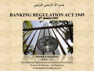 BANKING REGULATION ACT 1949
16th March 1949
Ramees K Abdul Aziz
Roll No : 19
Post Graduate Diploma Islamic Economics And Finance
Al Jamia Al Islamiya – Santhapuram
rameeskabdulaziz@gmail.com
 